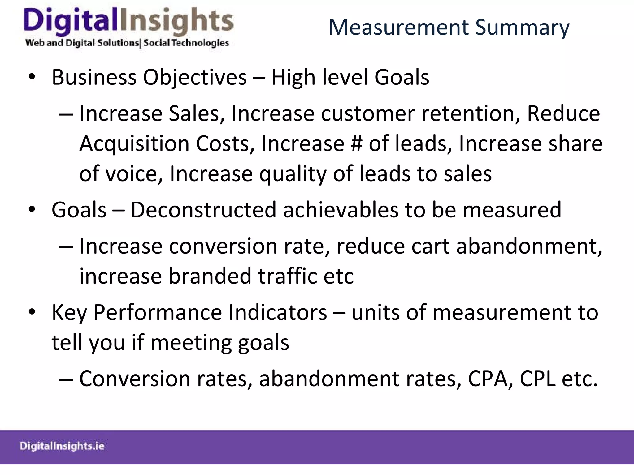 Measurement Summary Business Objectives  –  High level Goals Increase Sales, Increase customer retention, Reduce Acquisition Costs, Increase # of leads, Increase share of voice, Increase quality of leads to sales Goals  –  Deconstructed achievables to be measured Increase conversion rate, reduce cart abandonment, increase branded traffic etc Key Performance Indicators  –  units of measurement to tell you if meeting goals Conversion rates, abandonment rates, CPA, CPL etc. 