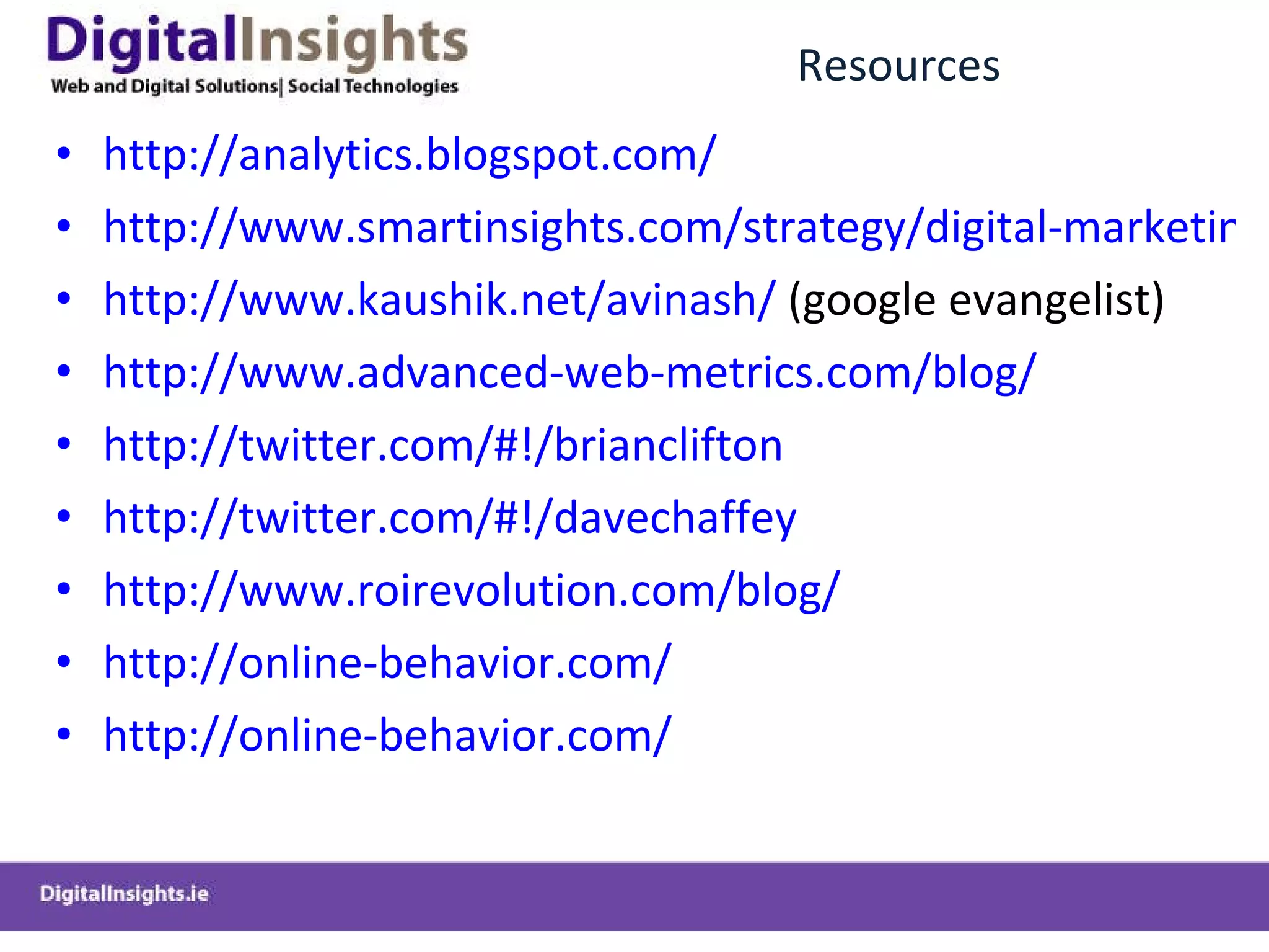 Resources http://analytics.blogspot.com/ http://www.smartinsights.com/strategy/digital-marketing-strategy/ http://www.kaushik.net/avinash/  (google evangelist) http://www.advanced-web-metrics.com/blog/ http://twitter.com/#!/brianclifton http://twitter.com/#!/davechaffey http://www.roirevolution.com/blog/ http://online-behavior.com/ http://online-behavior.com/ 
