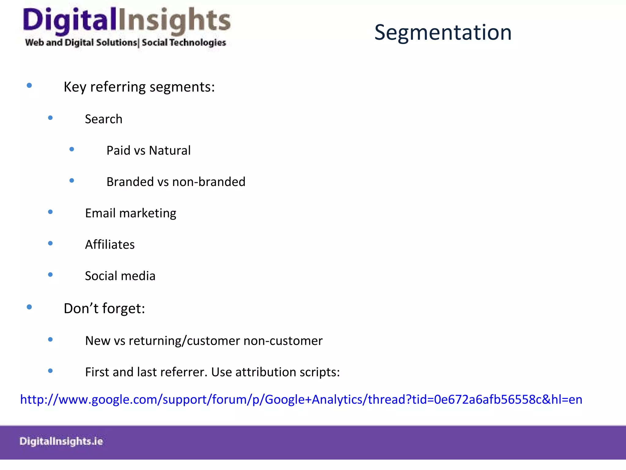 Segmentation Key referring segments: Search Paid vs Natural Branded vs non-branded Email marketing Affiliates Social media Don ’t forget: New vs returning/customer non-customer First and last referrer. Use attribution scripts: http://www.google.com/support/forum/p/Google+Analytics/thread?tid=0e672a6afb56558c&hl=en   
