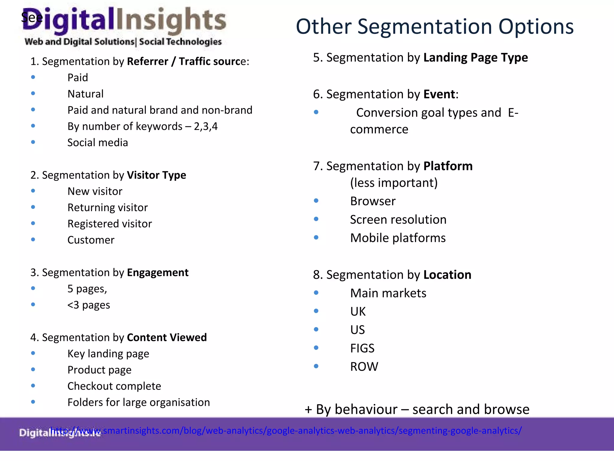 Other Segmentation Options 1. Segmentation by  Referrer / Traffic sourc e: Paid Natural Paid and natural brand and non-brand By number of keywords – 2,3,4 Social media   2. Segmentation by  Visitor Type New visitor Returning visitor Registered visitor Customer 3. Segmentation by  Engagement 5 pages, <3 pages 4. Segmentation by  Content Viewed   Key landing page Product page Checkout complete Folders for large organisation 5. Segmentation by  Landing Page Type 6. Segmentation by  Event : Conversion goal types and  E-commerce  7. Segmentation by  Platform  (less important) Browser Screen resolution Mobile platforms 8. Segmentation by  Location  Main markets UK US FIGS ROW + By behaviour – search and browse See  http://www.smartinsights.com/blog/web-analytics/google-analytics-web-analytics/segmenting-google-analytics/   