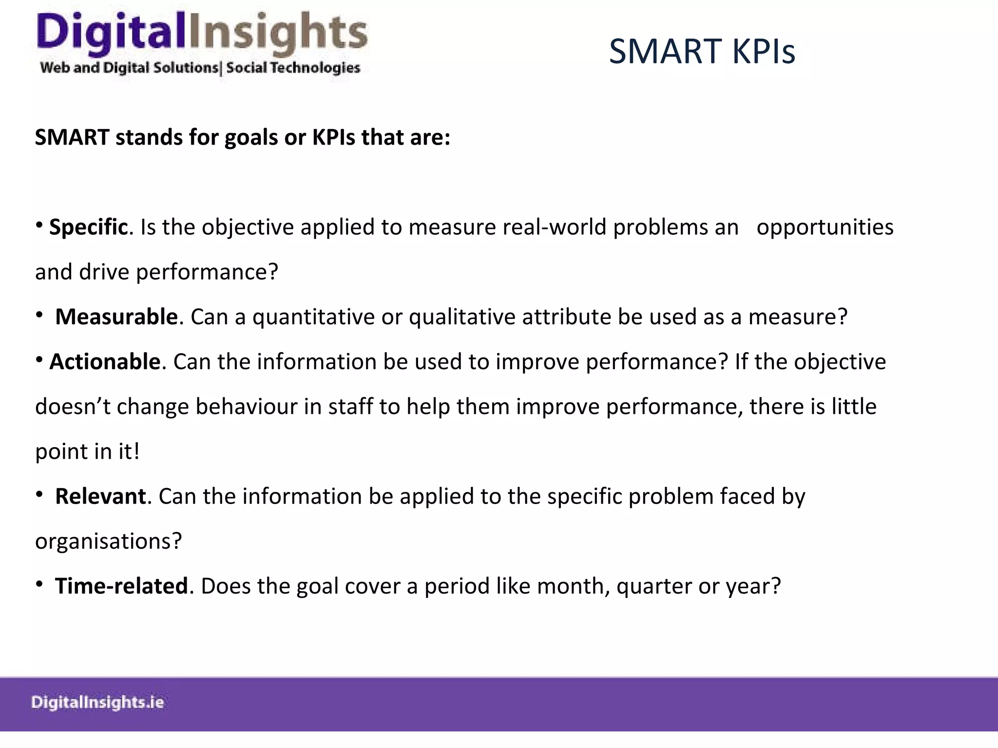 SMART KPIs  SMART stands for goals or KPIs that are: Specific . Is the objective applied to measure real-world problems an  opportunities and drive performance? Measurable . Can a quantitative or qualitative attribute be used as a measure? Actionable . Can the information be used to improve performance? If the objective doesn ’t change behaviour in staff to help them improve performance, there is little point in it! Relevant . Can the information be applied to the specific problem faced by organisations? Time-related . Does the goal cover a period like month, quarter or year? 