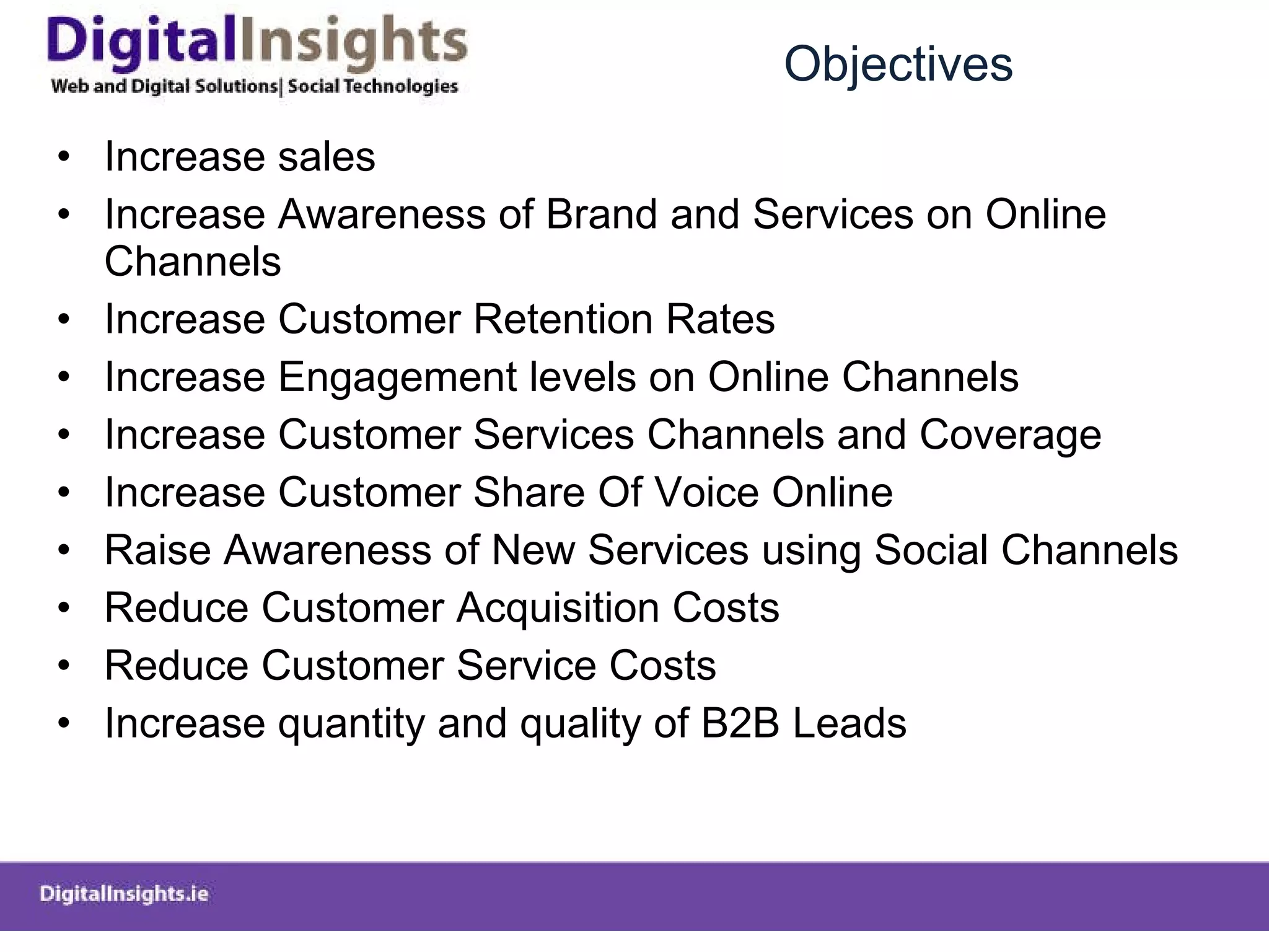 Objectives Increase sales Increase Awareness of Brand and Services on Online Channels Increase Customer Retention Rates Increase Engagement levels on Online Channels Increase Customer Services Channels and Coverage Increase Customer Share Of Voice Online Raise Awareness of New Services using Social Channels Reduce Customer Acquisition Costs Reduce Customer Service Costs Increase quantity and quality of B2B Leads  