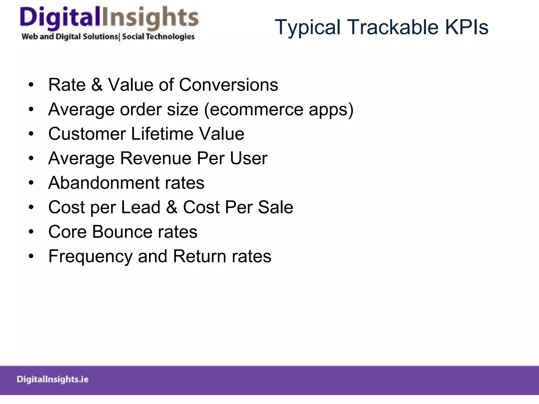 Typical Trackable KPIs Rate & Value of Conversions Average order size (ecommerce apps) Customer Lifetime Value Average Revenue Per User Abandonment rates Cost per Lead & Cost Per Sale Core Bounce rates Frequency and Return rates 