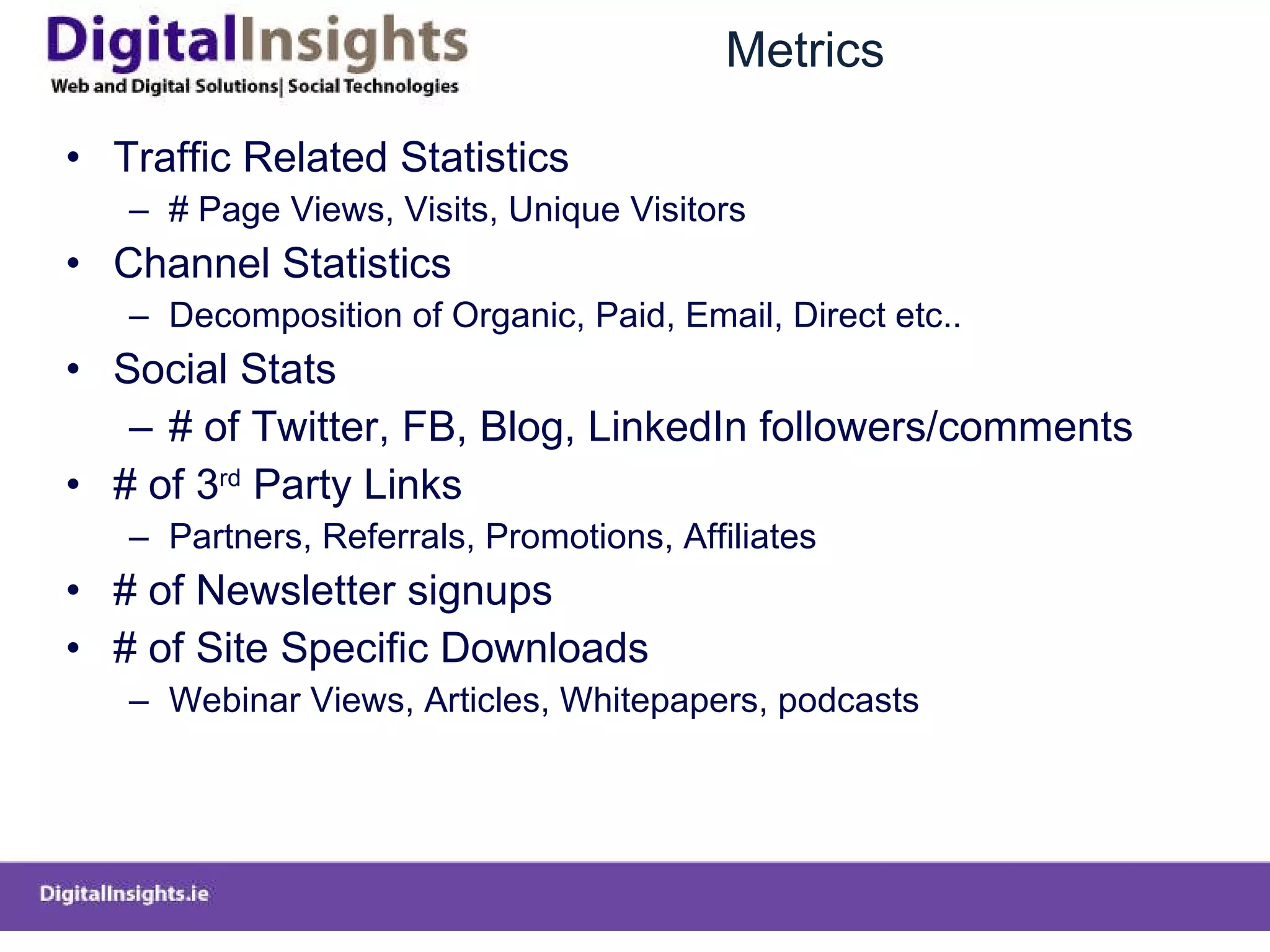 Metrics Traffic Related Statistics # Page Views, Visits, Unique Visitors Channel Statistics  Decomposition of Organic, Paid, Email, Direct etc.. Social Stats # of Twitter, FB, Blog, LinkedIn followers/comments # of 3 rd  Party Links  Partners, Referrals, Promotions, Affiliates  # of Newsletter signups # of Site Specific Downloads  Webinar Views, Articles, Whitepapers, podcasts 