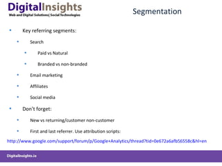 Segmentation Key referring segments: Search Paid vs Natural Branded vs non-branded Email marketing Affiliates Social media Don ’t forget: New vs returning/customer non-customer First and last referrer. Use attribution scripts: http://www.google.com/support/forum/p/Google+Analytics/thread?tid=0e672a6afb56558c&hl=en   