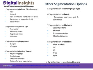 Other Segmentation Options 1. Segmentation by  Referrer / Traffic sourc e: Paid Natural Paid and natural brand and non-brand By number of keywords – 2,3,4 Social media   2. Segmentation by  Visitor Type New visitor Returning visitor Registered visitor Customer 3. Segmentation by  Engagement 5 pages, <3 pages 4. Segmentation by  Content Viewed   Key landing page Product page Checkout complete Folders for large organisation 5. Segmentation by  Landing Page Type 6. Segmentation by  Event : Conversion goal types and  E-commerce  7. Segmentation by  Platform  (less important) Browser Screen resolution Mobile platforms 8. Segmentation by  Location  Main markets UK US FIGS ROW + By behaviour – search and browse See  http://www.smartinsights.com/blog/web-analytics/google-analytics-web-analytics/segmenting-google-analytics/   