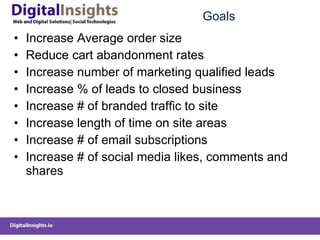 Goals Increase Average order size Reduce cart abandonment rates Increase number of marketing qualified leads Increase % of leads to closed business Increase # of branded traffic to site Increase length of time on site areas Increase # of email subscriptions Increase # of social media likes, comments and shares 