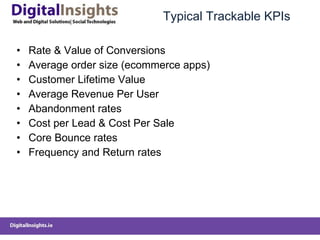 Typical Trackable KPIs Rate & Value of Conversions Average order size (ecommerce apps) Customer Lifetime Value Average Revenue Per User Abandonment rates Cost per Lead & Cost Per Sale Core Bounce rates Frequency and Return rates 