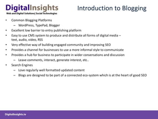 Introduction to BloggingCommon Blogging PlatformsWordPress, TypePad, BloggerExcellent low barrier to entry publishing platformEasy to use CMS system to produce and distribute all forms of digital media – text, audio, video, RSSVery effective way of building engaged community and improving SEOProvides a channel for businesses to use a more informal style to communicateProvides a hub for business to participate in wider conversations and discussion  Leave comments, interact, generate interest, etc..Search Engines Love regularly well formatted updated content Blogs are designed to be part of a connected eco-system which is at the heart of good SEO 	