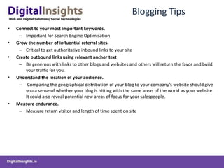 Blogging TipsConnect to your most important keywords.Important for Search Engine OptimisationGrow the number of influential referral sites. Critical to get authoritative inbound links to your siteCreate outbound links using relevant anchor textBe generous with links to other blogs and websites and others will return the favor and build your traffic for you.Understand the location of your audience. Comparing the geographical distribution of your blog to your company’s website should give you a sense of whether your blog is hitting with the same areas of the world as your website. It could also reveal potential new areas of focus for your salespeople.Measure endurance.Measure return visitor and length of time spent on site