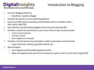 Introduction to BloggingCommon Blogging PlatformsWordPress, TypePad, BloggerExcellent low barrier to entry publishing platformEasy to use CMS system to produce and distribute all forms of digital media – text, audio, video, RSSVery effective way of building engaged community and improving SEOProvides a channel for businesses to use a more informal style to communicateCreate though leadershipDistribute content Build Engagement and loyaltyProvides a hub for business to participate in wider conversations and discussion  Leave comments, interact, generate interest, etc..Search Engines Love regularly well formatted updated content Blogs are designed to be part of a connected eco-system which is at the heart of good SEO 	