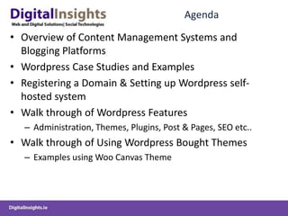 AgendaOverview of Content Management Systems and Blogging PlatformsWordpress Case Studies and ExamplesRegistering a Domain & Setting up Wordpress self-hosted systemWalk through of Wordpress FeaturesAdministration, Themes, Plugins, Post & Pages, SEO etc..Walk through of Using Wordpress Bought ThemesExamples using Woo Canvas Theme 