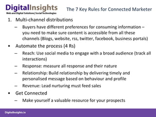 The 7 Key Rules for Connected Marketer Multi-channel distributions Buyers have different preferences for consuming information – you need to make sure content is accessible from all these channels (Blogs, website, rss, twitter, facebook, business portals) Automate the process (4 Rs) Reach: Use social media to engage with a broad audience (track all interactions) Response: measure all response and their nature Relationship: Build relationship by delivering timely and personalised message based on behaviour and profile Revenue: Lead nurturing must feed sales Get Connected Make yourself a valuable resource for your prospects 