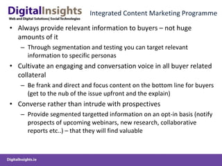 Integrated Content Marketing Programme Always provide relevant information to buyers – not huge amounts of it Through segmentation and testing you can target relevant information to specific personas Cultivate an engaging and conversation voice in all buyer related collateral Be frank and direct and focus content on the bottom line for buyers (get to the nub of the issue upfront and the explain) Converse rather than intrude with prospectives Provide segmented targetted information on an opt-in basis (notify prospects of upcoming webinars, new research, collaborative reports etc..) – that they will find valuable 
