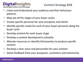Content Strategy B2B Listen and Understand your audience and their behaviour patterns Map out all the stages of your buyer cycles Create specific personas for your prospects and clients Identify specific needs for each of your buyer personas along the buyer cycle Develop content for each buyer stage Develop a content development schedule Allocate resources or identify third parties to produce specific content Develop a clear voice and personality for your content Solicit feedback from your prospects, customers and community 