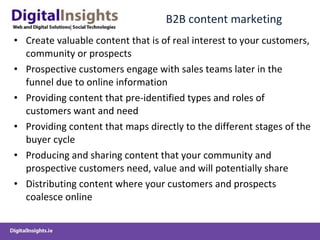 B2B content marketing Create valuable content that is of real interest to your customers, community or prospects Prospective customers engage with sales teams later in the funnel due to online information Providing content that pre-identified types and roles of customers want and need Providing content that maps directly to the different stages of the buyer cycle Producing and sharing content that your community and prospective customers need, value and will potentially share Distributing content where your customers and prospects coalesce online 