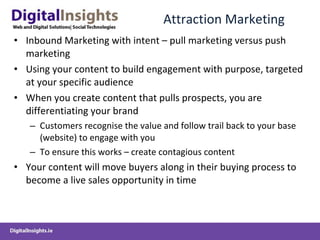 Attraction Marketing Inbound Marketing with intent – pull marketing versus push marketing Using your content to build engagement with purpose, targeted at your specific audience When you create content that pulls prospects, you are differentiating your brand Customers recognise the value and follow trail back to your base (website) to engage with you To ensure this works – create contagious content Your content will move buyers along in their buying process to become a live sales opportunity in time 