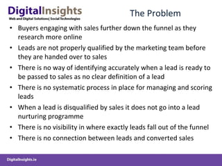 The Problem Buyers engaging with sales further down the funnel as they research more online Leads are not properly qualified by the marketing team before they are handed over to sales There is no way of identifying accurately when a lead is ready to be passed to sales as no clear definition of a lead There is no systematic process in place for managing and scoring leads When a lead is disqualified by sales it does not go into a lead nurturing programme There is no visibility in where exactly leads fall out of the funnel There is no connection between leads and converted sales  