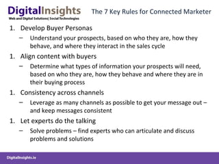 The 7 Key Rules for Connected Marketer
1. Develop Buyer Personas
– Understand your prospects, based on who they are, how they
behave, and where they interact in the sales cycle
1. Align content with buyers
– Determine what types of information your prospects will need,
based on who they are, how they behave and where they are in
their buying process
1. Consistency across channels
– Leverage as many channels as possible to get your message out –
and keep messages consistent
1. Let experts do the talking
– Solve problems – find experts who can articulate and discuss
problems and solutions
 