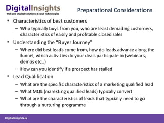 Preparational Considerations
• Characteristics of best customers
– Who typically buys from you, who are least demading customers,
characteristics of easily and profitable closed sales
• Understanding the “Buyer Journey”
– Where did best leads come from, how do leads advance along the
funnel, which activities do your deals participate in (webinars,
demos etc..)
– How can you identify if a prospect has stalled
• Lead Qualification
– What are the specific characteristics of a marketing qualified lead
– What MQL (marekting qualified leads) typically convert
– What are the characteristics of leads that typcially need to go
through a nurturing programme
 