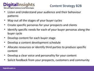 Content Strategy B2B
• Listen and Understand your audience and their behaviour
patterns
• Map out all the stages of your buyer cycles
• Create specific personas for your prospects and clients
• Identify specific needs for each of your buyer personas along the
buyer cycle
• Develop content for each buyer stage
• Develop a content development schedule
• Allocate resources or identify third parties to produce specific
content
• Develop a clear voice and personality for your content
• Solicit feedback from your prospects, customers and community
 