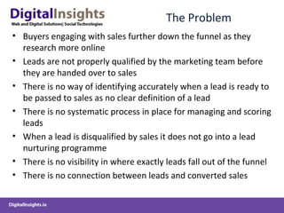 The Problem
• Buyers engaging with sales further down the funnel as they
research more online
• Leads are not properly qualified by the marketing team before
they are handed over to sales
• There is no way of identifying accurately when a lead is ready to
be passed to sales as no clear definition of a lead
• There is no systematic process in place for managing and scoring
leads
• When a lead is disqualified by sales it does not go into a lead
nurturing programme
• There is no visibility in where exactly leads fall out of the funnel
• There is no connection between leads and converted sales
 