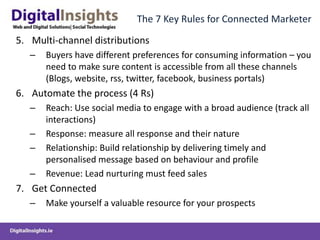 The 7 Key Rules for Connected Marketer
5. Multi-channel distributions
– Buyers have different preferences for consuming information – you
need to make sure content is accessible from all these channels
(Blogs, website, rss, twitter, facebook, business portals)
6. Automate the process (4 Rs)
– Reach: Use social media to engage with a broad audience (track all
interactions)
– Response: measure all response and their nature
– Relationship: Build relationship by delivering timely and
personalised message based on behaviour and profile
– Revenue: Lead nurturing must feed sales
7. Get Connected
– Make yourself a valuable resource for your prospects
 