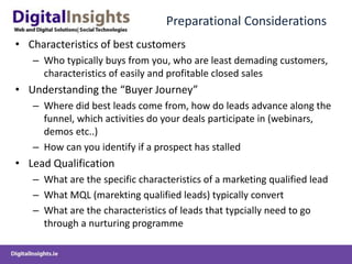 Preparational Considerations
• Characteristics of best customers
– Who typically buys from you, who are least demading customers,
characteristics of easily and profitable closed sales
• Understanding the “Buyer Journey”
– Where did best leads come from, how do leads advance along the
funnel, which activities do your deals participate in (webinars,
demos etc..)
– How can you identify if a prospect has stalled
• Lead Qualification
– What are the specific characteristics of a marketing qualified lead
– What MQL (marekting qualified leads) typically convert
– What are the characteristics of leads that typcially need to go
through a nurturing programme
 