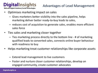 Advantages of Lead Management
• Optimises marketing impact on sales
– Gives marketers better visibility into the sales pipeline, helps
marketing deliver better ready-to-buy leads to sales,
– reduces cost of acquistion to generate sales, enables more efficient
sales force
• Ties sales and marketing closer together
– Ties marketing process directly to the bottom line - # of marketing
qualified leads to converted sales, connects online buyer behaviour
with readiness to buy
• Helps marketing treat customer relationships like corporate assets
– Extend lead management to live customers
– Foster and nurture closer customer relationships, develop an
engaged community, create customer advocates
 