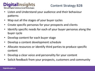 Content Strategy B2B
• Listen and Understand your audience and their behaviour
patterns
• Map out all the stages of your buyer cycles
• Create specific personas for your prospects and clients
• Identify specific needs for each of your buyer personas along the
buyer cycle
• Develop content for each buyer stage
• Develop a content development schedule
• Allocate resources or identify third parties to produce specific
content
• Develop a clear voice and personality for your content
• Solicit feedback from your prospects, customers and community
 