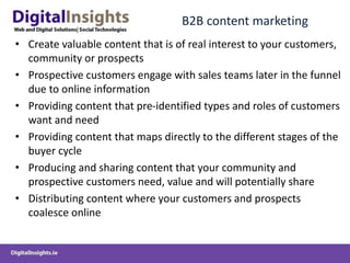 B2B content marketing
• Create valuable content that is of real interest to your customers,
community or prospects
• Prospective customers engage with sales teams later in the funnel
due to online information
• Providing content that pre-identified types and roles of customers
want and need
• Providing content that maps directly to the different stages of the
buyer cycle
• Producing and sharing content that your community and
prospective customers need, value and will potentially share
• Distributing content where your customers and prospects
coalesce online
 