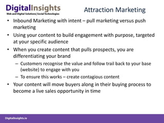 Attraction Marketing
• Inbound Marketing with intent – pull marketing versus push
marketing
• Using your content to build engagement with purpose, targeted
at your specific audience
• When you create content that pulls prospects, you are
differentiating your brand
– Customers recognise the value and follow trail back to your base
(website) to engage with you
– To ensure this works – create contagious content
• Your content will move buyers along in their buying process to
become a live sales opportunity in time
 