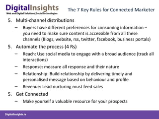 The 7 Key Rules for Connected Marketer
5. Multi-channel distributions
– Buyers have different preferences for consuming information –
you need to make sure content is accessible from all these
channels (Blogs, website, rss, twitter, facebook, business portals)
5. Automate the process (4 Rs)
– Reach: Use social media to engage with a broad audience (track all
interactions)
– Response: measure all response and their nature
– Relationship: Build relationship by delivering timely and
personalised message based on behaviour and profile
– Revenue: Lead nurturing must feed sales
5. Get Connected
– Make yourself a valuable resource for your prospects
 