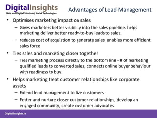 Advantages of Lead Management
• Optimises marketing impact on sales
– Gives marketers better visibility into the sales pipeline, helps
marketing deliver better ready-to-buy leads to sales,
– reduces cost of acquistion to generate sales, enables more efficient
sales force
• Ties sales and marketing closer together
– Ties marketing process directly to the bottom line - # of marketing
qualified leads to converted sales, connects online buyer behaviour
with readiness to buy
• Helps marketing treat customer relationships like corporate
assets
– Extend lead management to live customers
– Foster and nurture closer customer relationships, develop an
engaged community, create customer advocates
 