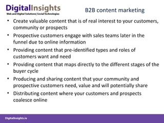 B2B content marketing
• Create valuable content that is of real interest to your customers,
community or prospects
• Prospective customers engage with sales teams later in the
funnel due to online information
• Providing content that pre-identified types and roles of
customers want and need
• Providing content that maps directly to the different stages of the
buyer cycle
• Producing and sharing content that your community and
prospective customers need, value and will potentially share
• Distributing content where your customers and prospects
coalesce online
 