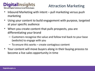 Attraction Marketing
• Inbound Marketing with intent – pull marketing versus push
marketing
• Using your content to build engagement with purpose, targeted
at your specific audience
• When you create content that pulls prospects, you are
differentiating your brand
– Customers recognise the value and follow trail back to your base
(website) to engage with you
– To ensure this works – create contagious content
• Your content will move buyers along in their buying process to
become a live sales opportunity in time
 
