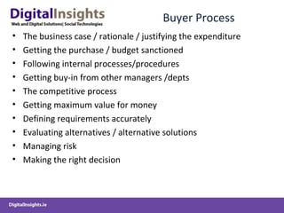 Buyer Process
• The business case / rationale / justifying the expenditure
• Getting the purchase / budget sanctioned
• Following internal processes/procedures
• Getting buy-in from other managers /depts
• The competitive process
• Getting maximum value for money
• Defining requirements accurately
• Evaluating alternatives / alternative solutions
• Managing risk
• Making the right decision
 