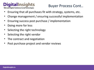 Buyer Process Cont..
• Ensuring that all purchases fit with strategy, systems, etc.
• Change management / ensuring successful implementation
• Ensuring success post purchase / implementation
• Doing more for less
• Selecting the right technology
• Selecting the right vendor
• The contract and negotiation
• Post purchase project and vendor reviews
 