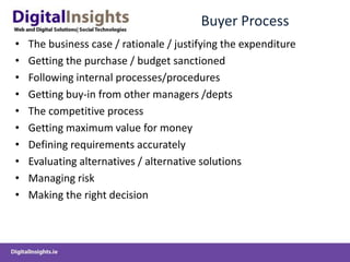 Buyer ProcessThe business case / rationale / justifying the expenditureGetting the purchase / budget sanctionedFollowing internal processes/proceduresGetting buy-in from other managers /deptsThe competitive processGetting maximum value for moneyDefining requirements accuratelyEvaluating alternatives / alternative solutionsManaging riskMaking the right decision