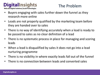 The ProblemBuyers engaging with sales further down the funnel as they research more onlineLeads are not properly qualified by the marketing team before they are handed over to salesThere is no way of identifying accurately when a lead is ready to be passed to sales as no clear definition of a leadThere is no systematic process in place for managing and scoring leadsWhen a lead is disqualified by sales it does not go into a lead nurturing programmeThere is no visibility in where exactly leads fall out of the funnelThere is no connection between leads and converted sales 