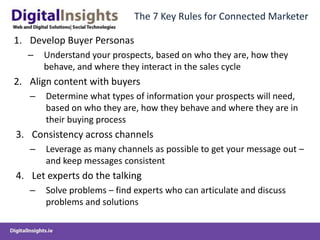 The 7 Key Rules for Connected MarketerDevelop Buyer PersonasUnderstand your prospects, based on who they are, how they behave, and where they interact in the sales cycleAlign content with buyersDetermine what types of information your prospects will need, based on who they are, how they behave and where they are in their buying processConsistency across channelsLeverage as many channels as possible to get your message out – and keep messages consistentLet experts do the talking Solve problems – find experts who can articulate and discuss problems and solutionsThe 7 Key Rules for Connected MarketerMulti-channel distributionsBuyers have different preferences for consuming information – you need to make sure content is accessible from all these channels (Blogs, website, rss, twitter, facebook, business portals)Automate the process (4 Rs)Reach: Use social media to engage with a broad audience (track all interactions)
