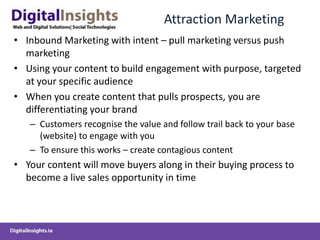 Attraction MarketingInbound Marketing with intent – pull marketing versus push marketingUsing your content to build engagement with purpose, targeted at your specific audienceWhen you create content that pulls prospects, you are differentiating your brandCustomers recognise the value and follow trail back to your base (website) to engage with youTo ensure this works – create contagious contentYour content will move buyers along in their buying process to become a live sales opportunity in time