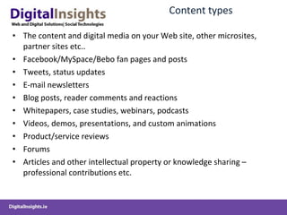 Content  types The  content and digital media  on your Web site , other microsites, partner sites etc.. Facebook/MySpace /Bebo  fan pages and posts Tweets , status updates E-mail newsletters Blog  posts,  reader comments  and reactions Whitepapers, case studies,  w ebinars , podcasts Videos, demos,  presentations,  and  custom  animations Product/service reviews Forums Articles and other intellectual property or knowledge sharing  –professional contributions etc. 