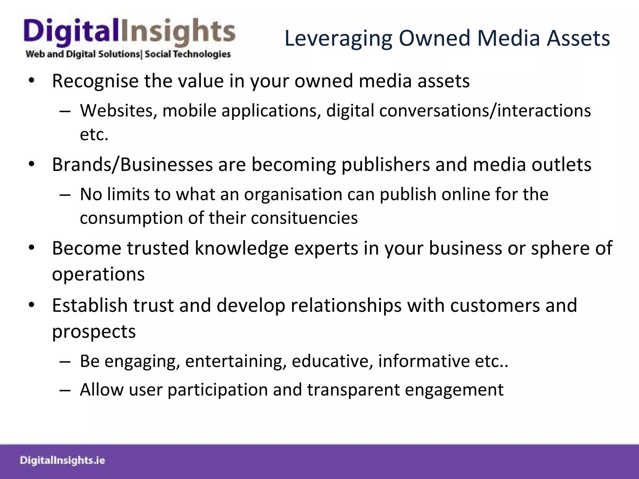 Leveraging Owned Media Assets Recognise the value in your owned media assets  Websites, mobile applications, digital conversations/interactions etc. Brands/Businesses are becoming publishers and media outlets No limits to what an organisation can publish online for the consumption of their consituencies Become trusted knowledge experts in your business or sphere of operations Establish trust and develop relationships with customers and prospects Be engaging, entertaining, educative, informative etc.. Allow user participation and transparent engagement 