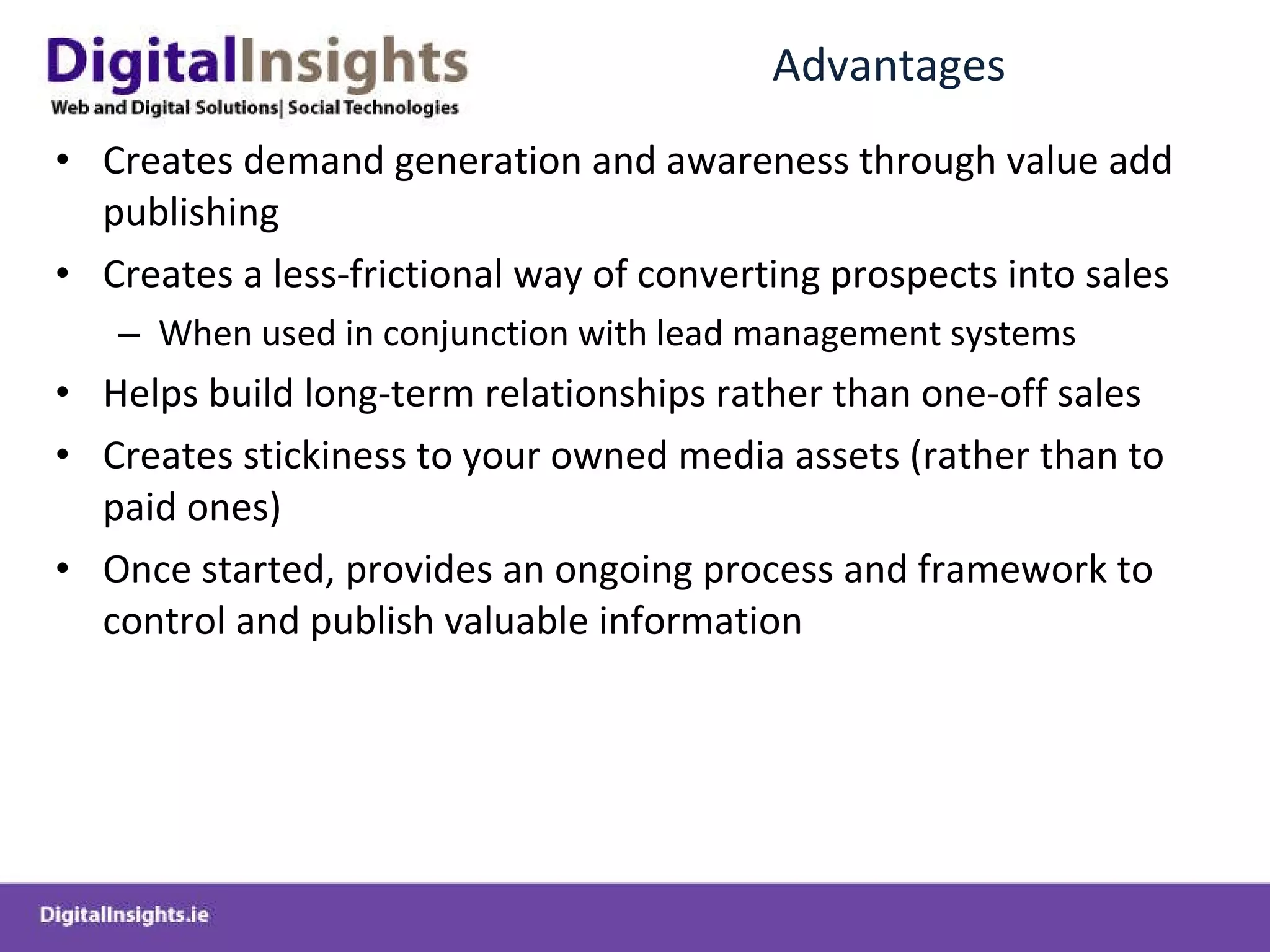 Advantages Creates demand generation and awareness through value add publishing Creates a less-frictional way of converting prospects into sales When used in conjunction with lead management systems Helps build long-term relationships rather than one-off sales  Creates stickiness to your owned media assets (rather than to paid ones) Once started, provides an ongoing process and framework to control and publish valuable information 