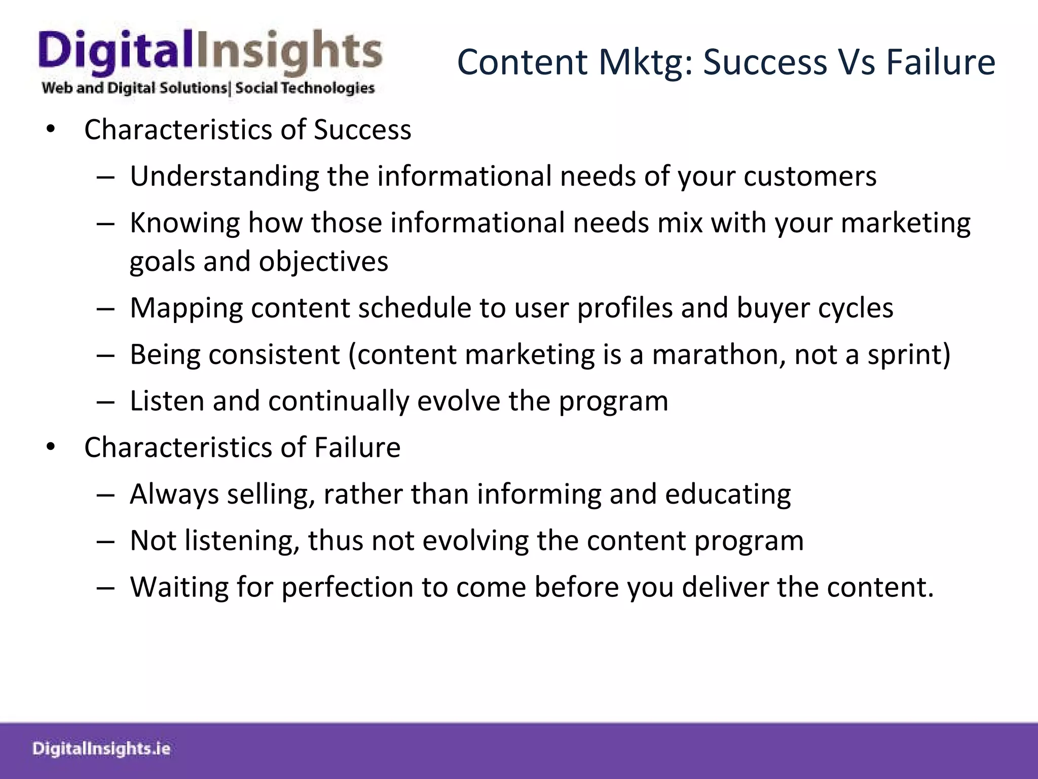 Content Mktg: Success Vs Failure Characteristics of Success Understanding the informational needs of your customers Knowing how those informational needs mix with your marketing goals and objectives  Mapping content schedule to user profiles and buyer cycles Being consistent (content marketing is a marathon, not a sprint) Listen and continually evolve the program Characteristics of  Failure Always s elling, rather than informing  and educating  Not listening, thus not evolving the content program Waiting for perfection to come before you deliver the content. 