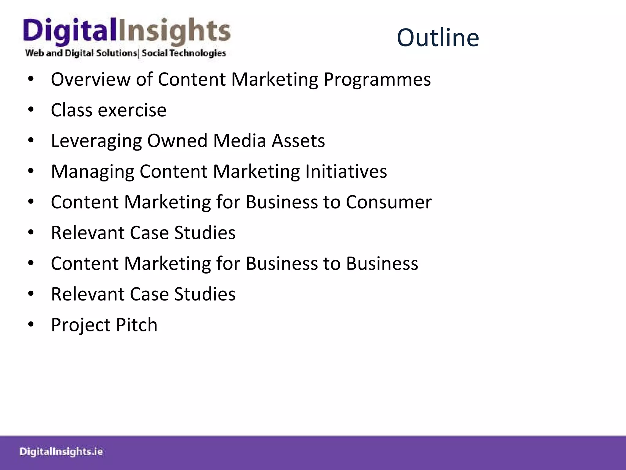 Outline Overview of Content Marketing Programmes Class exercise Leveraging Owned Media Assets Managing Content Marketing Initiatives Content Marketing for Business to Consumer Relevant Case Studies  Content Marketing for Business to Business Relevant Case Studies Project Pitch 