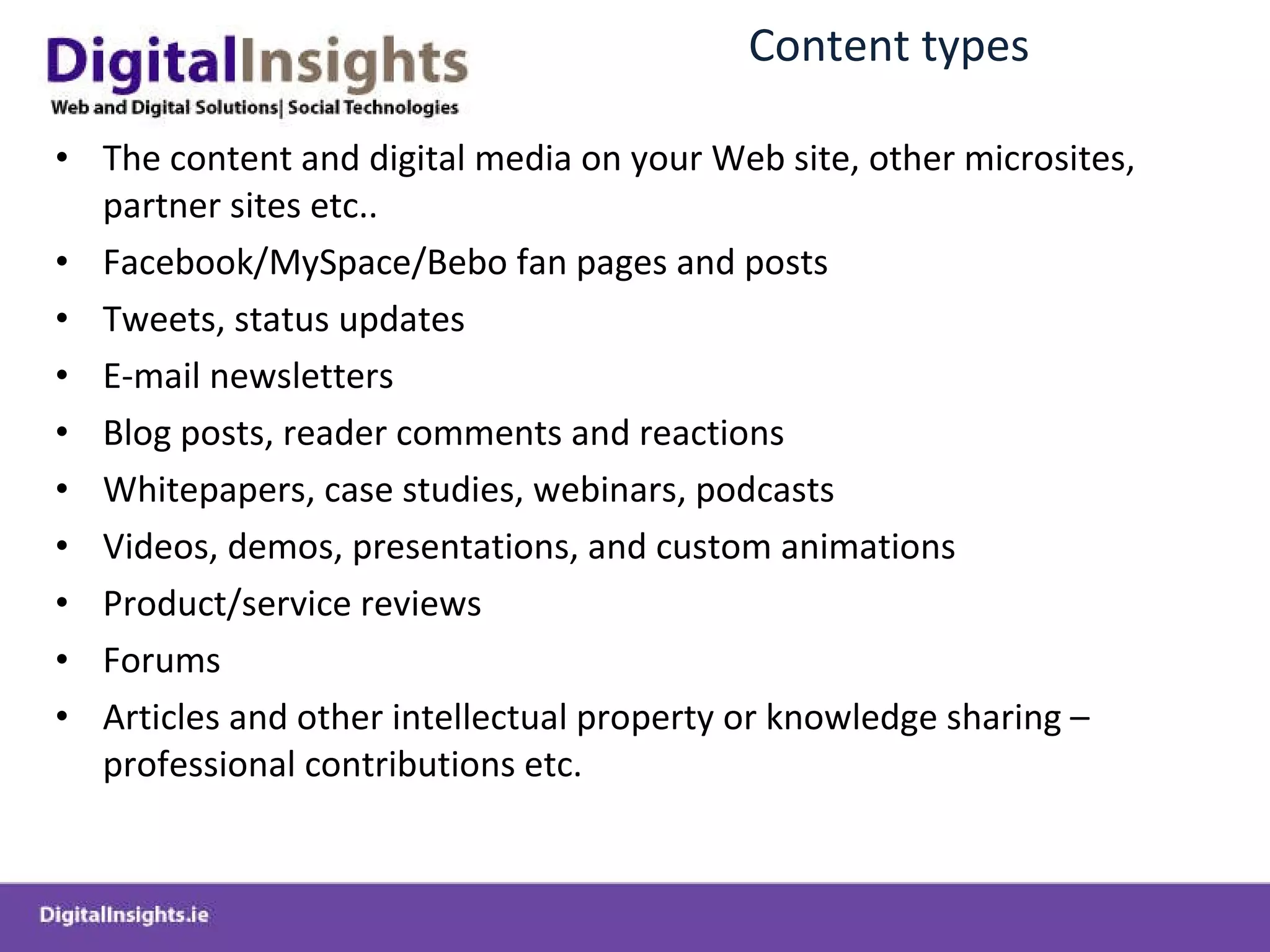 Content  types The  content and digital media  on your Web site , other microsites, partner sites etc.. Facebook/MySpace /Bebo  fan pages and posts Tweets , status updates E-mail newsletters Blog  posts,  reader comments  and reactions Whitepapers, case studies,  w ebinars , podcasts Videos, demos,  presentations,  and  custom  animations Product/service reviews Forums Articles and other intellectual property or knowledge sharing  –professional contributions etc. 