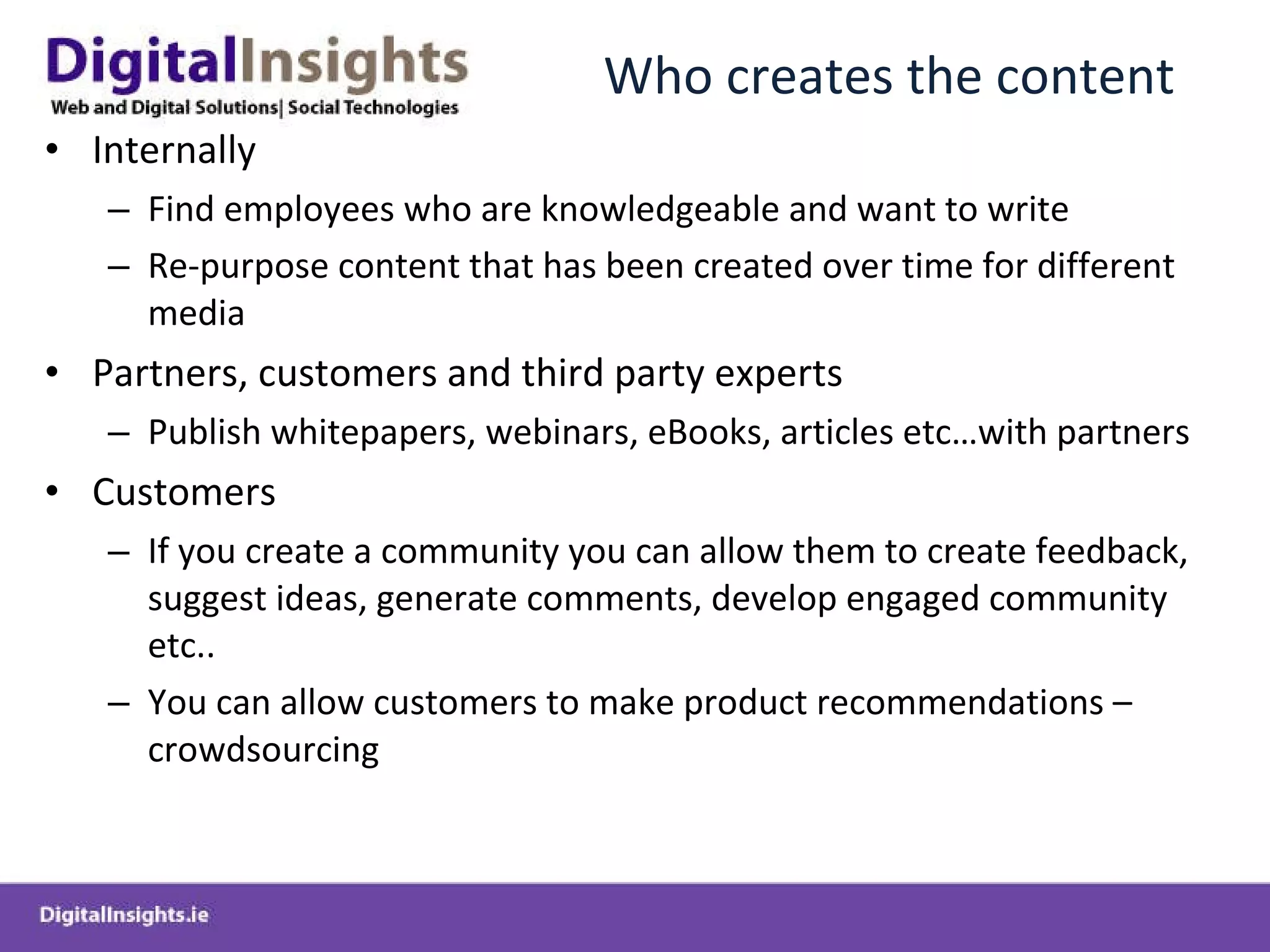 Who creates the content Internally Find employees who are knowledgeable and want to write Re-purpose content that has been created over time for different media Partners, customers and third party experts Publish whitepapers, webinars, eBooks, articles etc…with partners Customers If you create a community you can allow them to create feedback, suggest ideas, generate comments, develop engaged community etc.. You can allow customers to make product recommendations – crowdsourcing 