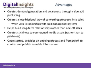 Advantages Creates demand generation and awareness through value add publishing Creates a less-frictional way of converting prospects into sales When used in conjunction with lead management systems Helps build long-term relationships rather than one-off sales  Creates stickiness to your owned media assets (rather than to paid ones) Once started, provides an ongoing process and framework to control and publish valuable information 